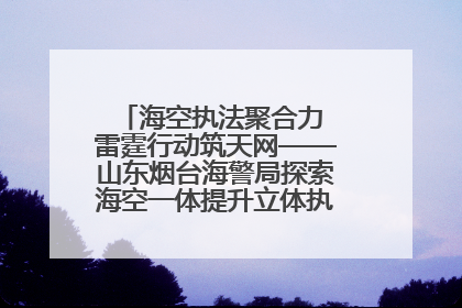 海空执法聚合力 雷霆行动筑天网——山东烟台海警局探索海空一体提升立体执法效能纪实