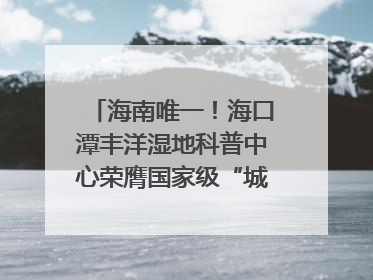 海南唯一！海口潭丰洋湿地科普中心荣膺国家级“城市儿童友好空间建设园区”称号