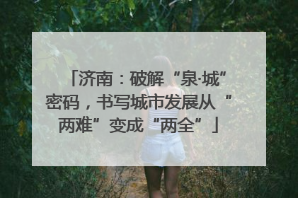 济南：破解“泉·城”密码，书写城市发展从“两难”变成“两全”