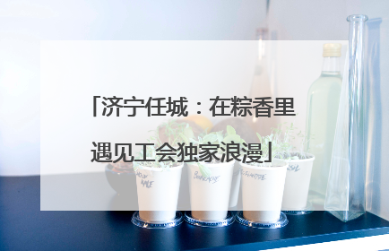 济宁任城：在粽香里遇见工会独家浪漫