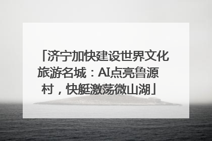 济宁加快建设世界文化旅游名城：AI点亮鲁源村，快艇激荡微山湖