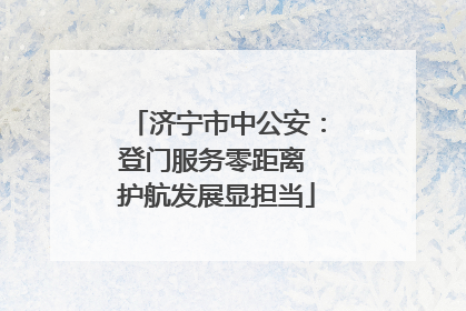 济宁市中公安：登门服务零距离 护航发展显担当