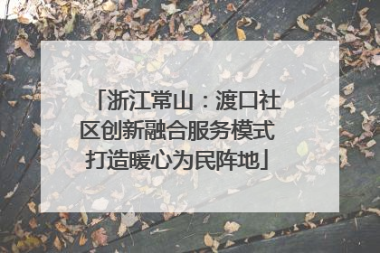 浙江常山：渡口社区创新融合服务模式打造暖心为民阵地