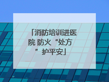 消防培训进医院 防火“处方”护平安