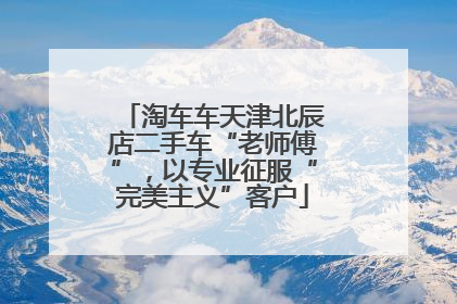 淘车车天津北辰店二手车“老师傅”，以专业征服“完美主义”客户