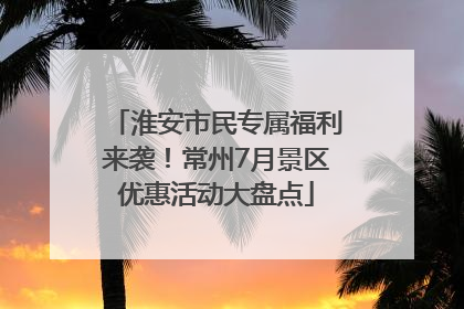 淮安市民专属福利来袭！常州7月景区优惠活动大盘点