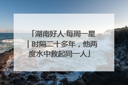 湖南好人·每周一星｜时隔二十多年，他两度水中救起同一人