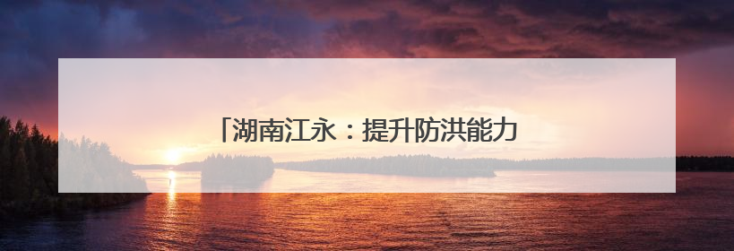 湖南江永：提升防洪能力 让雨后不再“看海”
