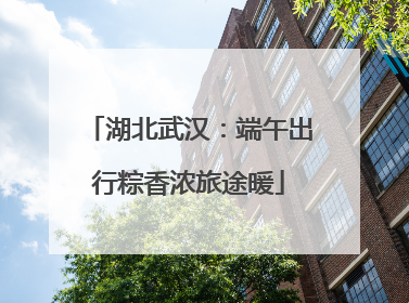 湖北武汉：端午出行粽香浓旅途暖