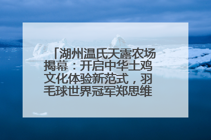 湖州温氏天露农场揭幕：开启中华土鸡文化体验新范式，羽毛球世界冠军郑思维助力品牌兴农