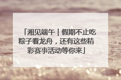 湘见端午｜假期不止吃粽子看龙舟，还有这些精彩赛事活动等你来