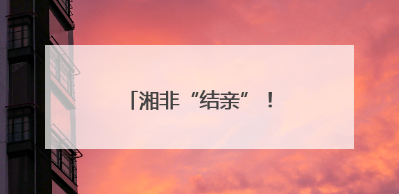 湘非“结亲”！湖南八市与非洲九城缔结友好城市