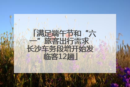 满足端午节和“六一”旅客出行需求 长沙车务段增开始发临客12趟