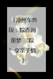 漳州车务段：粽香润童梦 “粽”享亲子情
