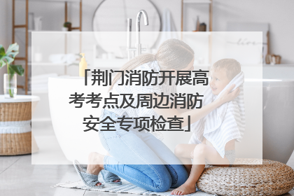 荆门消防开展高考考点及周边消防安全专项检查