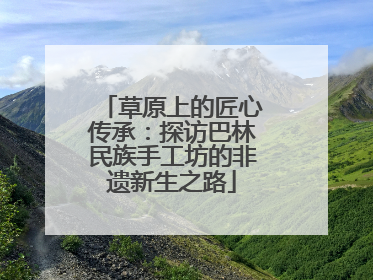 草原上的匠心传承：探访巴林民族手工坊的非遗新生之路