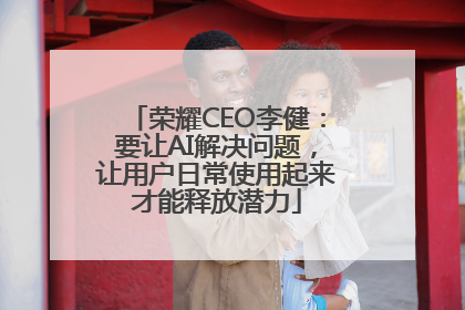 荣耀CEO李健：要让AI解决问题，让用户日常使用起来才能释放潜力