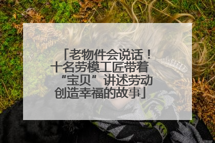 老物件会说话！十名劳模工匠带着“宝贝”讲述劳动创造幸福的故事