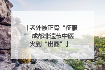 老外被正骨“征服” 成都非遗节中医火到“出圈”