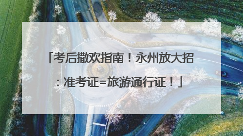 考后撒欢指南！永州放大招：准考证=旅游通行证！