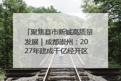 聚焦县市新城高质量发展｜成都崇州：2027年建成千亿经开区、2029年GDP突破750亿元