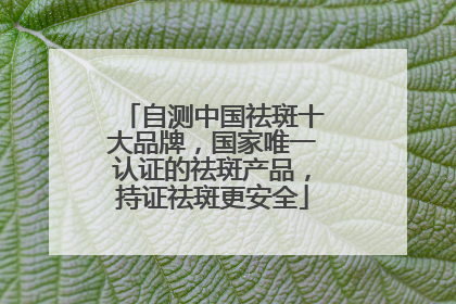 自测中国祛斑十大品牌，国家唯一认证的祛斑产品，持证祛斑更安全