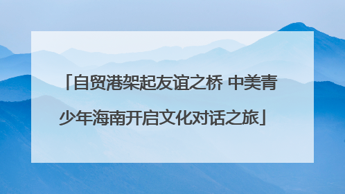 自贸港架起友谊之桥 中美青少年海南开启文化对话之旅