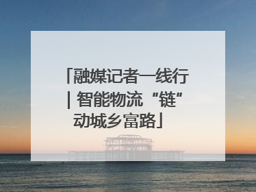 融媒记者一线行｜智能物流“链”动城乡富路