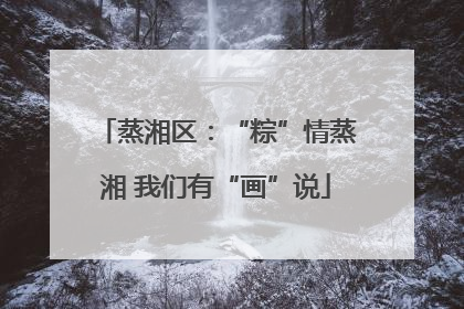 蒸湘区：“粽”情蒸湘 我们有“画”说