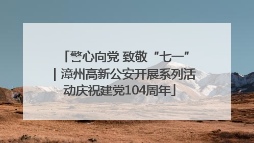 警心向党 致敬“七一”｜漳州高新公安开展系列活动庆祝建党104周年