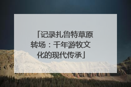 记录扎鲁特草原转场：千年游牧文化的现代传承