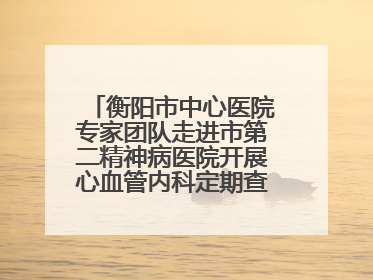 衡阳市中心医院专家团队走进市第二精神病医院开展心血管内科定期查房活动