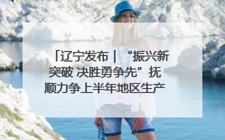 辽宁发布｜“振兴新突破 决胜勇争先”抚顺力争上半年地区生产总值增长7%左右