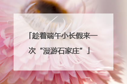 趁着端午小长假来一次“漫游石家庄”