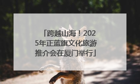 跨越山海！2025年正蓝旗文化旅游推介会在厦门举行
