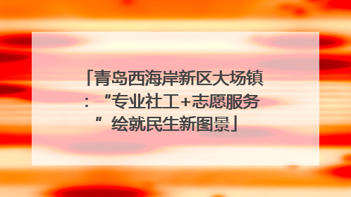 青岛西海岸新区大场镇：“专业社工+志愿服务”绘就民生新图景