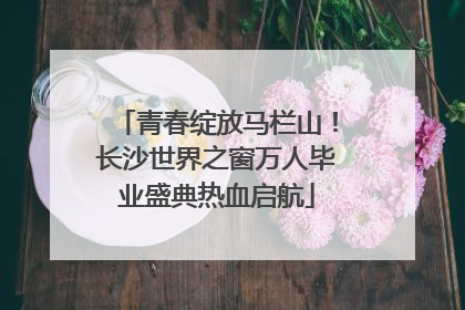 青春绽放马栏山！长沙世界之窗万人毕业盛典热血启航