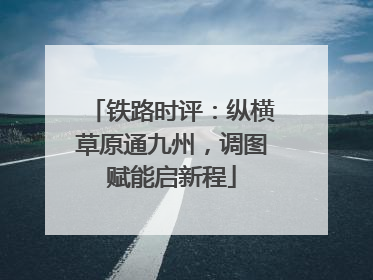 铁路时评：纵横草原通九州，调图赋能启新程