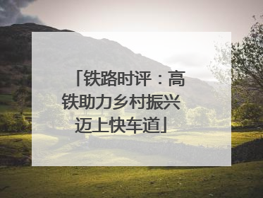 铁路时评：高铁助力乡村振兴迈上快车道