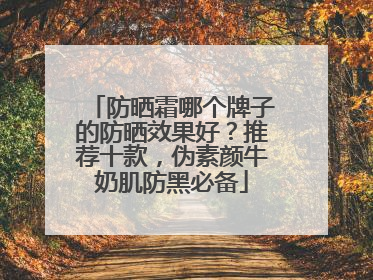 防晒霜哪个牌子的防晒效果好？推荐十款，伪素颜牛奶肌防黑必备
