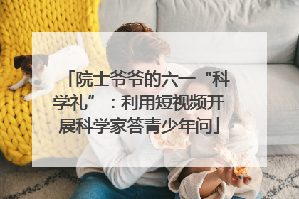 院士爷爷的六一“科学礼”：利用短视频开展科学家答青少年问