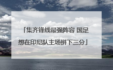 集齐锋线最强阵容 国足想在印尼队主场拼下三分