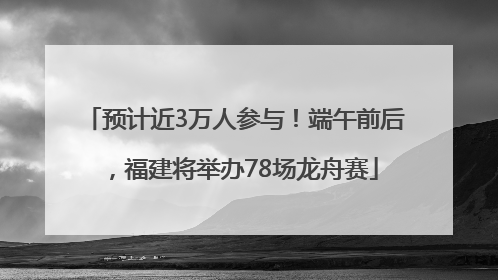 预计近3万人参与！端午前后，福建将举办78场龙舟赛