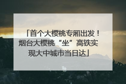 首个大樱桃专厢出发！烟台大樱桃“坐”高铁实现大中城市当日达