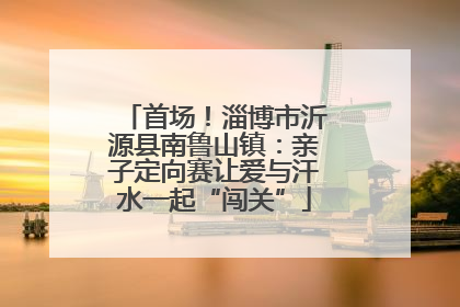 首场！淄博市沂源县南鲁山镇：亲子定向赛让爱与汗水一起“闯关”