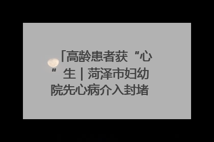高龄患者获“心”生｜菏泽市妇幼院先心病介入封堵术实现技术突破