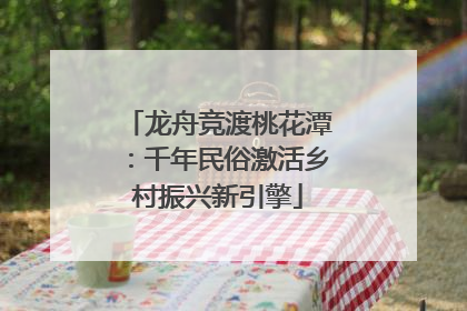 龙舟竞渡桃花潭：千年民俗激活乡村振兴新引擎