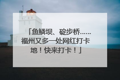 鱼鳞坝、碇步桥……福州又多一处网红打卡地！快来打卡！