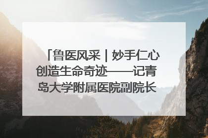 鲁医风采｜妙手仁心创造生命奇迹——记青岛大学附属医院副院长、器官移植中心主任、主任医师蔡金贞