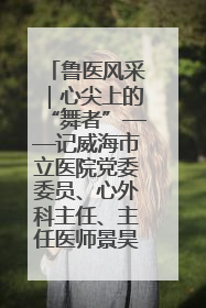 鲁医风采｜心尖上的“舞者”——记威海市立医院党委委员、心外科主任、主任医师景昊